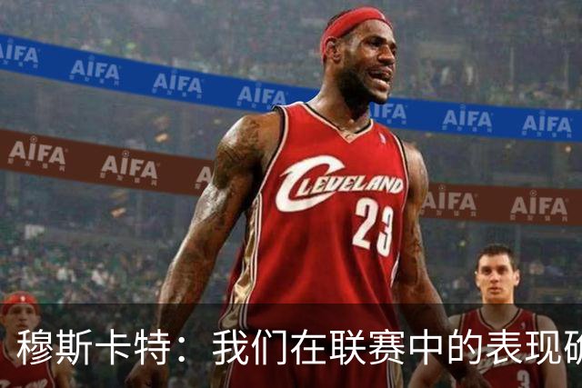 穆斯卡特：我们在联赛中的表现确实不够稳定，足协杯是新的机会