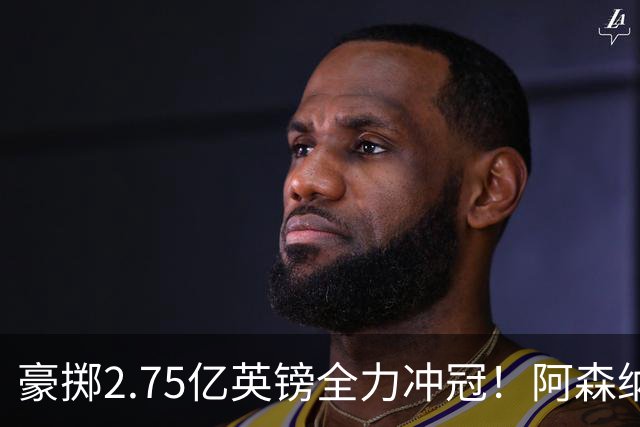 豪掷2.75亿英镑全力冲冠！阿森纳理想首发成型，阿尔特塔瞄准欧冠最高领奖台